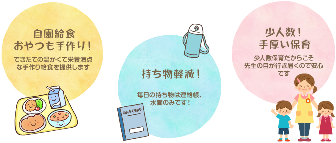 自園給食おやつも手作り！できたての温かくて栄養満点な手作り給食を提供します。持ち物軽減！毎日の持ち物は連絡帳、水筒のみです！少人数！手厚い保育。少人数保育だからこそ先生の目が行き届くので安心です